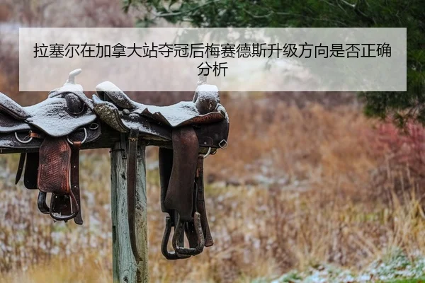 拉塞尔在加拿大站夺冠后梅赛德斯升级方向是否正确分析