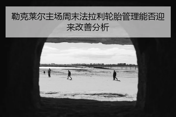 勒克莱尔主场周末法拉利轮胎管理能否迎来改善分析